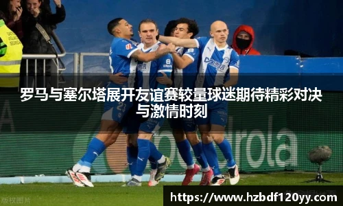 罗马与塞尔塔展开友谊赛较量球迷期待精彩对决与激情时刻